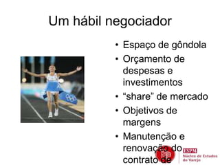 Um hábil negociador 
• Espaço de gôndola 
• Orçamento de 
despesas e 
investimentos 
• “share” de mercado 
• Objetivos de 
margens 
• Manutenção e 
renovação do 
contrato de 
 