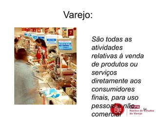54 
Varejo: 
São todas as 
atividades 
relativas à venda 
de produtos ou 
serviços 
diretamente aos 
consumidores 
finais, para uso 
pessoal e não 
comercial 
 