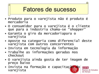 Fatores de sucesso 
• Produto para o varejista não é produto é 
mercadoria 
• O consumidor para o varejista é o cliente 
que para a indústria chama-se “shopper” 
• Garanta o giro da mercadoriapara o 
varejista 
• Aposte na categoria como diferencial deste 
varejista com outros concorrentes 
• Invista em tecnologia da informação 
• Trabalhe as informações geradas nos 
checkout 
• O varejista ainda gosta de ter imagem de 
preço baixo 
• Invista na formação e capacitação do 
varejista 
 