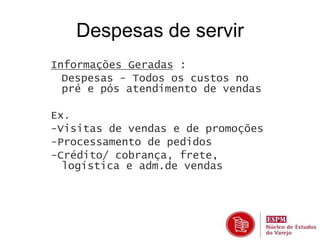 Despesas de servir 
Informações Geradas : 
• Despesas - Todos os custos no 
pré e pós atendimento de vendas 
Ex. 
-Visitas de vendas e de promoções 
-Processamento de pedidos 
-Crédito/ cobrança, frete, 
logística e adm.de vendas 
 