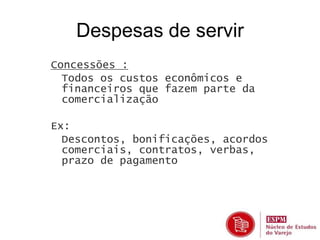 Despesas de servir 
Concessões : 
• Todos os custos econômicos e 
financeiros que fazem parte da 
comercialização 
Ex: 
• Descontos, bonificações, acordos 
comerciais, contratos, verbas, 
prazo de pagamento 
 