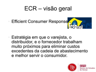 ECR – visão geral 
• Efficient Consumer Response 
• Estratégia em que o varejista, o 
distribuidor, e o fornecedor trabalham 
muito próximos para eliminar custos 
excedentes da cadeia de abastecimento 
e melhor servir o consumidor. 
 