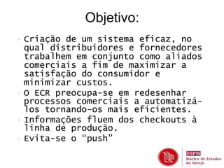Objetivo: 
• Criação de um sistema eficaz, no 
qual distribuidores e fornecedores 
trabalhem em conjunto como aliados 
comerciais a fim de maximizar a 
satisfação do consumidor e 
minimizar custos. 
• O ECR preocupa-se em redesenhar 
processos comerciais a automatizá-los 
tornando-os mais eficientes. 
• Informações fluem dos checkouts à 
linha de produção. 
• Evita-se o “push” 
 