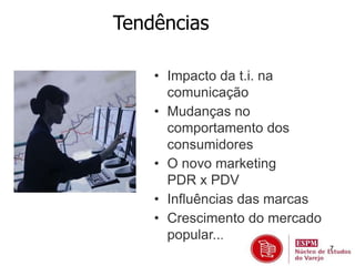 7 
Tendências 
• Impacto da t.i. na 
comunicação 
• Mudanças no 
comportamento dos 
consumidores 
• O novo marketing 
PDR x PDV 
• Influências das marcas 
• Crescimento do mercado 
popular... 
 