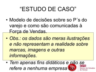 “ESTUDO DE CASO” 
• Modelo de decisões sobre so P´s do 
varejo e como são comunicadas à 
Força de Vendas. 
• Obs.: os dados são meras ilustrações 
e não representam a realidade sobre 
marcas, imagens e outras 
informações. 
• Tem apenas fins didáticos e não se 
refere a nenhuma empresa ou 
 