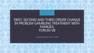 C
FIRST, SECOND AND THIRD ORDER CHANGE
IN PROBLEM GAMBLING TREATMENT WITH
FAMILIES:
FORUM VII
Teresa McDowell, Ed.D., LMFT
 