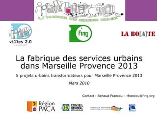 La fabrique des services urbains dans Marseille Provence 2013 5 projets urbains transformateurs pour Marseille Provence 2013 Mars 2010 Contact : Renaud Francou – rfrancou@fing.org 