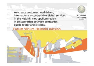 We create customer need driven,
internationally competitive digital services
in the Helsinki metropolitan region
in collaboration between companies,
public sector and citizens.
Forum Virium Helsinki mission




                                               2
       11/30/09     © Forum Virium Helsinki    2
 