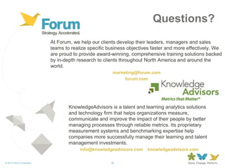 30© 2013 Forum Corporation
At Forum, we help our clients develop their leaders, managers and sales
teams to realize specific business objectives faster and more effectively. We
are proud to provide award-winning, comprehensive training solutions backed
by in-depth research to clients throughout North America and around the
world.
marketing@forum.com
forum.com
KnowledgeAdvisors is a talent and learning analytics solutions
and technology firm that helps organizations measure,
communicate and improve the impact of their people by better
managing processes through reliable metrics. Its proprietary
measurement systems and benchmarking expertise help
companies more successfully manage their learning and talent
management investments.
info@knowledgeadvisors.com knowledgeadvisors.com
Questions?
 