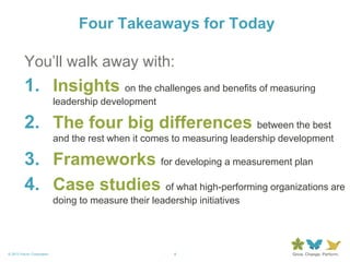4© 2013 Forum Corporation
You’ll walk away with:
1. Insights on the challenges and benefits of measuring
leadership development
2. The four big differences between the best
and the rest when it comes to measuring leadership development
3. Frameworks for developing a measurement plan
4. Case studies of what high-performing organizations are
doing to measure their leadership initiatives
Four Takeaways for Today
 