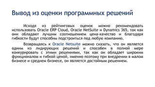 Вывод из оценки программных решений
Исходя из рейтинговых оценок можно рекомендовать
использовать Oracle ERP Cloud, Oracle NetSuite и Dynamics 365, так как
они обладают лучшим соотношением цена-качество и благодаря
гибкости будут способны подстроиться под любую компанию.
Возвращаясь к Oracle Netsuite можно сказать, что он является
одним из лидирующих решений и способен в полной мере
конкурировать с этими решениями, так как он обладает широким
функционалом и гибкой ценой, именно поэтому при внедрении в малом
бизнесе и среднем бизнесе, он является достойным решением.
 
