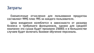 Затраты
Ежемесячные отчисления для пользования продуктом
составляют 999$ плюс 99$ за каждого пользователя.
Цена внедрения колеблется в зависимости от размера
бизнеса и требуемого функционала, однако для средней
компании эта сумма будет примерно 25000$ и в большинстве
случаев будет включать базовое обучение персонала.
 