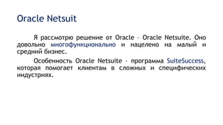 Oracle Netsuit
Я рассмотрю решение от Oracle – Oracle Netsuite. Оно
довольно многофункционально и нацелено на малый и
средний бизнес.
Особенность Oracle Netsuite – программа SuiteSuccess,
которая помогает клиентам в сложных и специфических
индустриях.
 