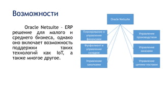 Возможности
Oracle Netsuite – ERP
решение для малого и
среднего бизнеса, однако
оно включает возможность
поддержки таких
технологий как IoT, а
также многое другое.
Oracle Netsuite
Управление
закупками
Управление
цепями поставок
Управление
заказами
Фулфилмент и
управление
складом
Планирование и
управление
финансами
Управление
производством
 