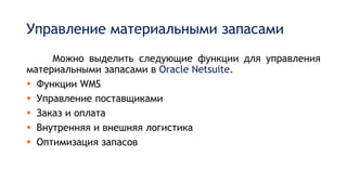 Управление материальными запасами
Можно выделить следующие функции для управления
материальными запасами в Oracle Netsuite.
 Функции WMS
 Управление поставщиками
 Заказ и оплата
 Внутренняя и внешняя логистика
 Оптимизация запасов
 