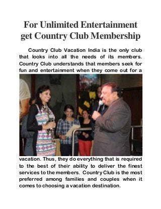 For Unlimited Entertainment 
get Country Club Membership 
Country Club Vacation India is the only club 
that looks into all the needs of its members. 
Country Club understands that members seek for 
fun and entertainment when they come out for a 
vacation. Thus, they do everything that is required 
to the best of their ability to deliver the finest 
services to the members. Country Club is the most 
preferred among families and couples when it 
comes to choosing a vacation destination. 
 
