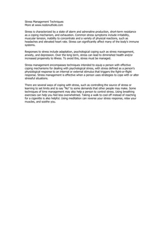 Stress Management Techniques
More at www.nodonuthole.com

Stress is characterized by a state of alarm and adrenaline production, short-term resistance
as a coping mechanism, and exhaustion. Common stress symptoms include irritability,
muscular tension, inability to concentrate and a variety of physical reactions, such as
headaches and elevated heart rate. Stress can significantly affect many of the body's immune
systems.

Responses to stress include adaptation, psychological coping such as stress management,
anxiety, and depression. Over the long term, stress can lead to diminished health and/or
increased propensity to illness. To avoid this, stress must be managed.

Stress management encompasses techniques intended to equip a person with effective
coping mechanisms for dealing with psychological stress, with stress defined as a person's
physiological response to an internal or external stimulus that triggers the fight-or-flight
response. Stress management is effective when a person uses strategies to cope with or alter
stressful situations.

There are several ways of coping with stress, such as controlling the source of stress or
learning to set limits and to say "No" to some demands that other people may make. Some
techniques of time management may also help a person to control stress. Using breathing
exercises can help you feel less overwhelmed. Taking a walk to cool off instead of reaching
for a cigarette is also helpful. Using meditation can reverse your stress response, relax your
muscles, and soothe you.
 