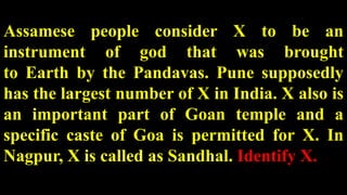Assamese people consider X to be an
instrument of god that was brought
to Earth by the Pandavas. Pune supposedly
has the largest number of X in India. X also is
an important part of Goan temple and a
specific caste of Goa is permitted for X. In
Nagpur, X is called as Sandhal. Identify X.
 