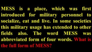 MESS is a place, which was first
introduced for military personnel to
socialize, eat and live. In some societies
this military usage has extended to other
fields also. The word MESS was
abbreviated form of four words. What is
the full form of MESS?
 
