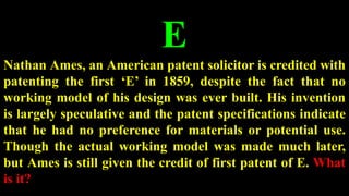 E
Nathan Ames, an American patent solicitor is credited with
patenting the first ‘E’ in 1859, despite the fact that no
working model of his design was ever built. His invention
is largely speculative and the patent specifications indicate
that he had no preference for materials or potential use.
Though the actual working model was made much later,
but Ames is still given the credit of first patent of E. What
is it?
 