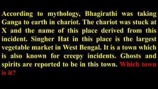 According to mythology, Bhagirathi was taking
Ganga to earth in chariot. The chariot was stuck at
X and the name of this place derived from this
incident. Singher Hat in this place is the largest
vegetable market in West Bengal. It is a town which
is also known for creepy incidents. Ghosts and
spirits are reported to be in this town. Which town
is it?
 