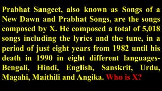 Prabhat Sangeet, also known as Songs of a
New Dawn and Prabhat Songs, are the songs
composed by X. He composed a total of 5,018
songs including the lyrics and the tune, in a
period of just eight years from 1982 until his
death in 1990 in eight different languages-
Bengali, Hindi, English, Sanskrit, Urdu,
Magahi, Maithili and Angika. Who is X?
 