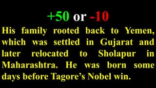 +50 or -10
His family rooted back to Yemen,
which was settled in Gujarat and
later relocated to Sholapur in
Maharashtra. He was born some
days before Tagore’s Nobel win.
 
