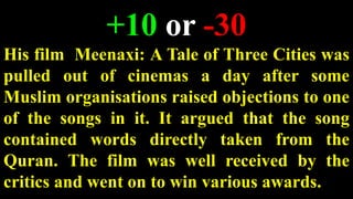 +10 or -30
His film Meenaxi: A Tale of Three Cities was
pulled out of cinemas a day after some
Muslim organisations raised objections to one
of the songs in it. It argued that the song
contained words directly taken from the
Quran. The film was well received by the
critics and went on to win various awards.
 