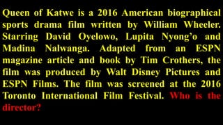 Queen of Katwe is a 2016 American biographical
sports drama film written by William Wheeler.
Starring David Oyelowo, Lupita Nyong’o and
Madina Nalwanga. Adapted from an ESPN
magazine article and book by Tim Crothers, the
film was produced by Walt Disney Pictures and
ESPN Films. The film was screened at the 2016
Toronto International Film Festival. Who is the
director?
 