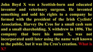 John Boyd X was a Scottish-born and educated
inventor and veterinary surgeon. He invented
something and sold his rights to a company he
formed with the president of the Irish Cyclists'
Association, Harvey Du Cros for a small cash sum
and a small shareholding. X withdrew in 1896. The
company that bore his name X, was not
incorporated until later using the name well known
to the public, but it was Du Cros’s creation. What is
X?
 