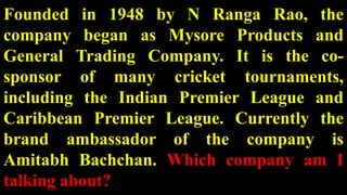 Founded in 1948 by N Ranga Rao, the
company began as Mysore Products and
General Trading Company. It is the co-
sponsor of many cricket tournaments,
including the Indian Premier League and
Caribbean Premier League. Currently the
brand ambassador of the company is
Amitabh Bachchan. Which company am I
talking about?
 