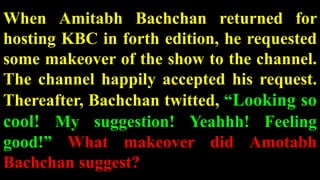 When Amitabh Bachchan returned for
hosting KBC in forth edition, he requested
some makeover of the show to the channel.
The channel happily accepted his request.
Thereafter, Bachchan twitted, “Looking so
cool! My suggestion! Yeahhh! Feeling
good!” What makeover did Amotabh
Bachchan suggest?
 