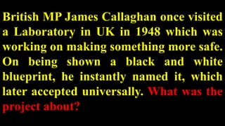 British MP James Callaghan once visited
a Laboratory in UK in 1948 which was
working on making something more safe.
On being shown a black and white
blueprint, he instantly named it, which
later accepted universally. What was the
project about?
 