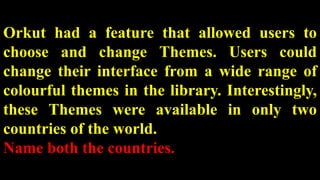 Orkut had a feature that allowed users to
choose and change Themes. Users could
change their interface from a wide range of
colourful themes in the library. Interestingly,
these Themes were available in only two
countries of the world.
Name both the countries.
 