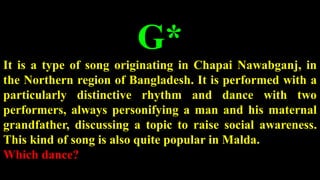 G*
It is a type of song originating in Chapai Nawabganj, in
the Northern region of Bangladesh. It is performed with a
particularly distinctive rhythm and dance with two
performers, always personifying a man and his maternal
grandfather, discussing a topic to raise social awareness.
This kind of song is also quite popular in Malda.
Which dance?
 