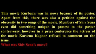 This movie Kurbaan was in news because of its poster.
Apart from this, there was also a petition against the
obscenity in two songs of the movie. Members of Shiv Sena
even did something unique in protest to the poster
controversy, however in a press conference the actress of
the movie Kareena Kapoor refused to comment on the
issue.
What was Shiv Sena’s move?
 