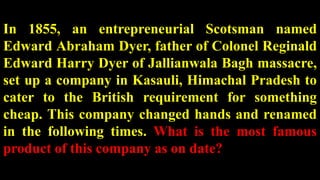 In 1855, an entrepreneurial Scotsman named
Edward Abraham Dyer, father of Colonel Reginald
Edward Harry Dyer of Jallianwala Bagh massacre,
set up a company in Kasauli, Himachal Pradesh to
cater to the British requirement for something
cheap. This company changed hands and renamed
in the following times. What is the most famous
product of this company as on date?
 