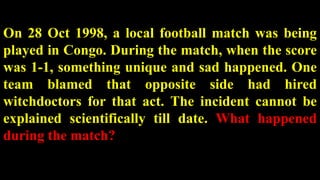 On 28 Oct 1998, a local football match was being
played in Congo. During the match, when the score
was 1-1, something unique and sad happened. One
team blamed that opposite side had hired
witchdoctors for that act. The incident cannot be
explained scientifically till date. What happened
during the match?
 