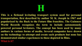 H
This is a fictional levitating transport system used for personal
transportation, first described by author M. K. Joseph in 1967 and
popularized by the Back to the Future film franchise. The Guinness
World Records recognizes the term to include autonomously
powered personal levitators. The concept has been used by many
authors in various forms of media. Several companies have drawn
on the technology to attempt and create such products but none has
demonstrated similar experiences to those depicted in films.
What is it?
 