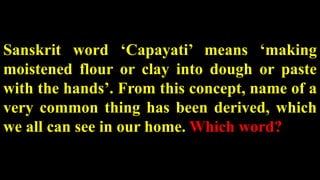 Sanskrit word ‘Capayati’ means ‘making
moistened flour or clay into dough or paste
with the hands’. From this concept, name of a
very common thing has been derived, which
we all can see in our home. Which word?
 