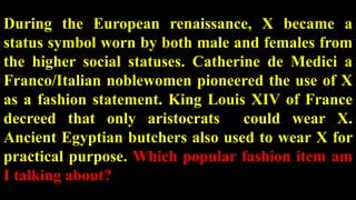 During the European renaissance, X became a
status symbol worn by both male and females from
the higher social statuses. Catherine de Medici a
Franco/Italian noblewomen pioneered the use of X
as a fashion statement. King Louis XIV of France
decreed that only aristocrats could wear X.
Ancient Egyptian butchers also used to wear X for
practical purpose. Which popular fashion item am
I talking about?
 