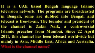 It is a UAE based Bengali language Islamic
television network. The programs are broadcasted
in Bengali, some are dubbed into Bengali and
telecast is free-to-air. The founder and president of
the channel is Zakir Naik, a controversial
Islamic preacher from Mumbai. Since 22 April
2011, this channel has been telecast worldwide but
mainly in Asia, Middle East, Africa and Australia.
What is the channel name?
 