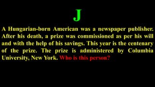 J
A Hungarian-born American was a newspaper publisher.
After his death, a prize was commissioned as per his will
and with the help of his savings. This year is the centenary
of the prize. The prize is administered by Columbia
University, New York. Who is this person?
 