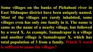 Some villages on the banks of Pichaboni river in
East Midnapur district have been uniquely named.
Most of the villages are rarely inhabited, some
villages even has only one family in it. The name is
same as the name of a nearby village, but followed
by a word X. As example, Samudrapur is a village
and another village is Samudrapur X, which has
total population of 3 from a family. Which X word
is suffixed to name the villages?
 