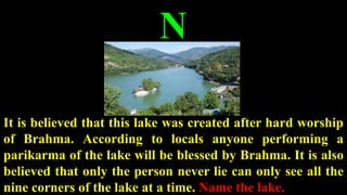 N
It is believed that this lake was created after hard worship
of Brahma. According to locals anyone performing a
parikarma of the lake will be blessed by Brahma. It is also
believed that only the person never lie can only see all the
nine corners of the lake at a time. Name the lake.
 