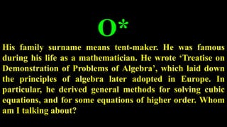 O*
His family surname means tent-maker. He was famous
during his life as a mathematician. He wrote ‘Treatise on
Demonstration of Problems of Algebra’, which laid down
the principles of algebra later adopted in Europe. In
particular, he derived general methods for solving cubic
equations, and for some equations of higher order. Whom
am I talking about?
 