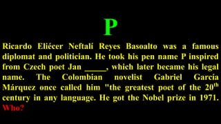 P
Ricardo Eliécer Neftalí Reyes Basoalto was a famous
diplomat and politician. He took his pen name P inspired
from Czech poet Jan _____, which later became his legal
name. The Colombian novelist Gabriel García
Márquez once called him "the greatest poet of the 20th
century in any language. He got the Nobel prize in 1971.
Who?
 