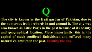 Q
The city is known as the fruit garden of Pakistan, due to
the numerous fruit orchards in and around it. The city was
also known as Little Paris in the past because of its beauty
and geographical location. More importantly, this is the
capital of much conflicted Balochistan and suffered many
natural calamities in the past. Identify the city.
 