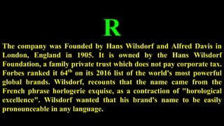 R
The company was Founded by Hans Wilsdorf and Alfred Davis in
London, England in 1905. It is owned by the Hans Wilsdorf
Foundation, a family private trust which does not pay corporate tax.
Forbes ranked it 64th
on its 2016 list of the world's most powerful
global brands. Wilsdorf, recounts that the name came from the
French phrase horlogerie exquise, as a contraction of "horological
excellence". Wilsdorf wanted that his brand's name to be easily
pronounceable in any language.
 