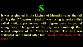 S
It was originated in the kitchen of Maratha ruler Shahuji
during the 17th
century. Shahuji was trying to make a dish
called amti, experimented with pigeon peas instead of
mung bean. The guest of the day was Sambhaji Rao,
second emperor of the Maratha Empire. The dish was
dedicated and named after him. What is the name of the
dish?
 
